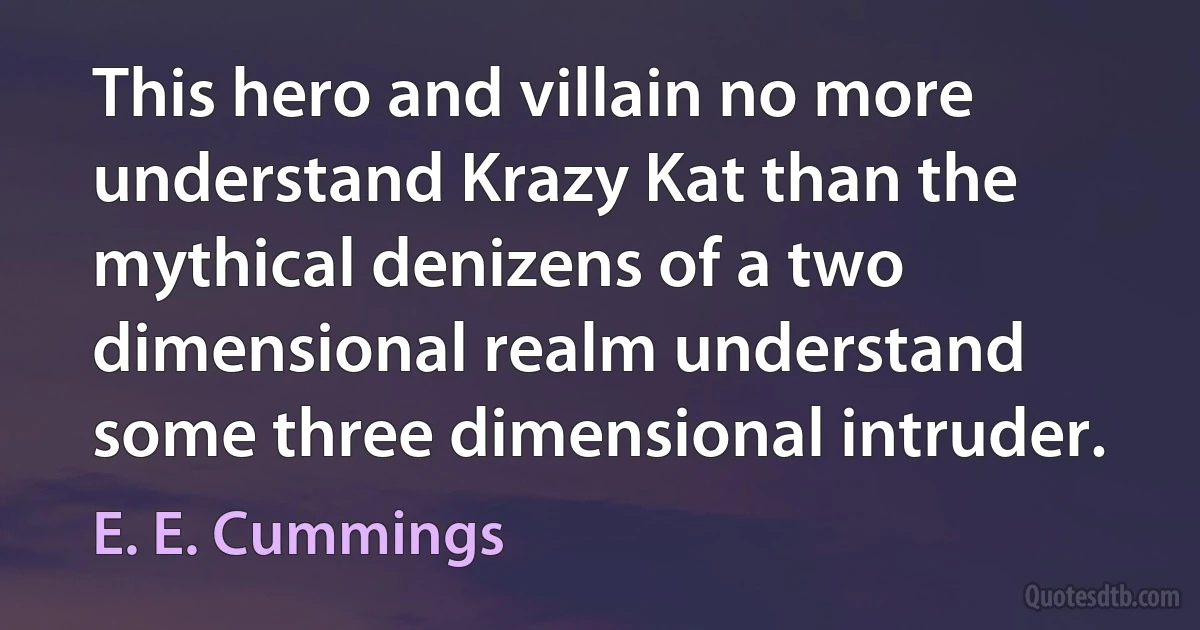 This hero and villain no more understand Krazy Kat than the mythical denizens of a two dimensional realm understand some three dimensional intruder. (E. E. Cummings)