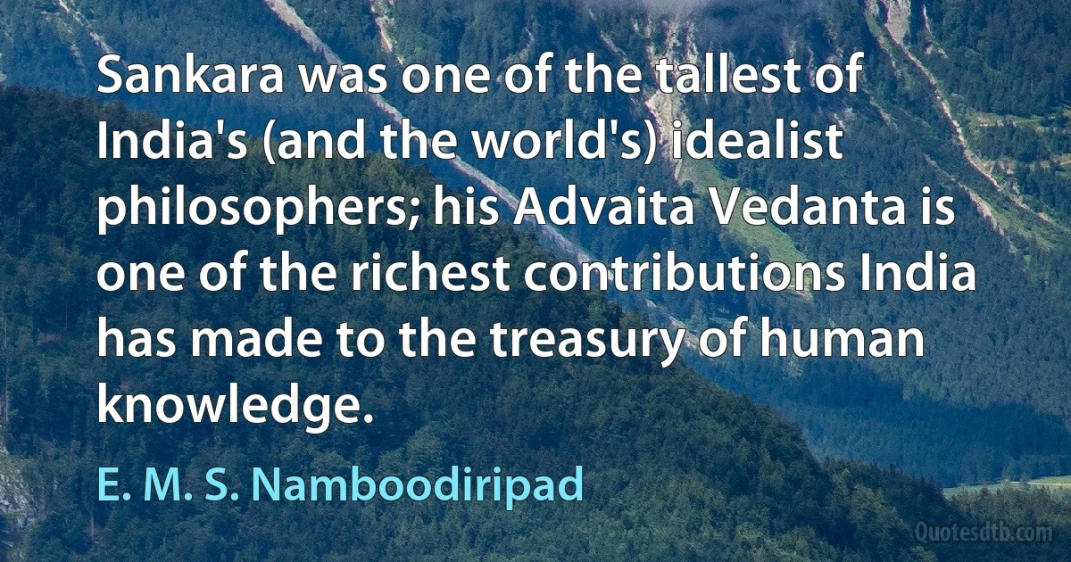 Sankara was one of the tallest of India's (and the world's) idealist philosophers; his Advaita Vedanta is one of the richest contributions India has made to the treasury of human knowledge. (E. M. S. Namboodiripad)