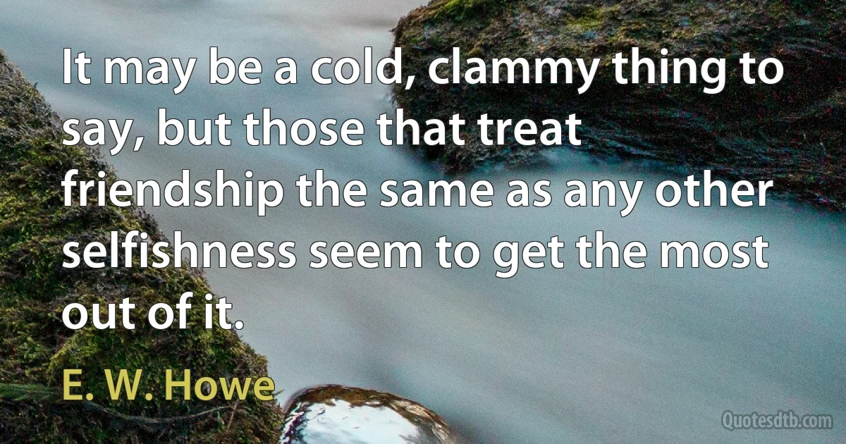 It may be a cold, clammy thing to say, but those that treat friendship the same as any other selfishness seem to get the most out of it. (E. W. Howe)