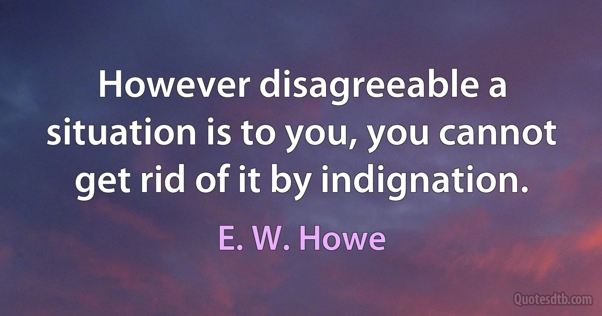 However disagreeable a situation is to you, you cannot get rid of it by indignation. (E. W. Howe)