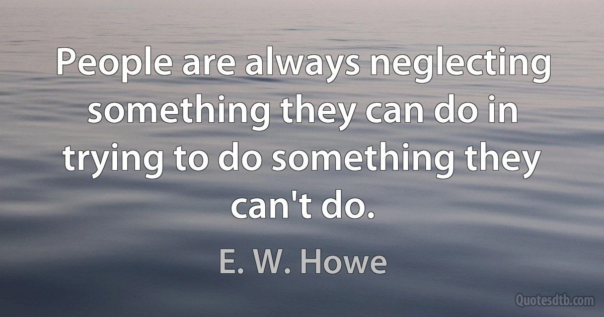 People are always neglecting something they can do in trying to do something they can't do. (E. W. Howe)