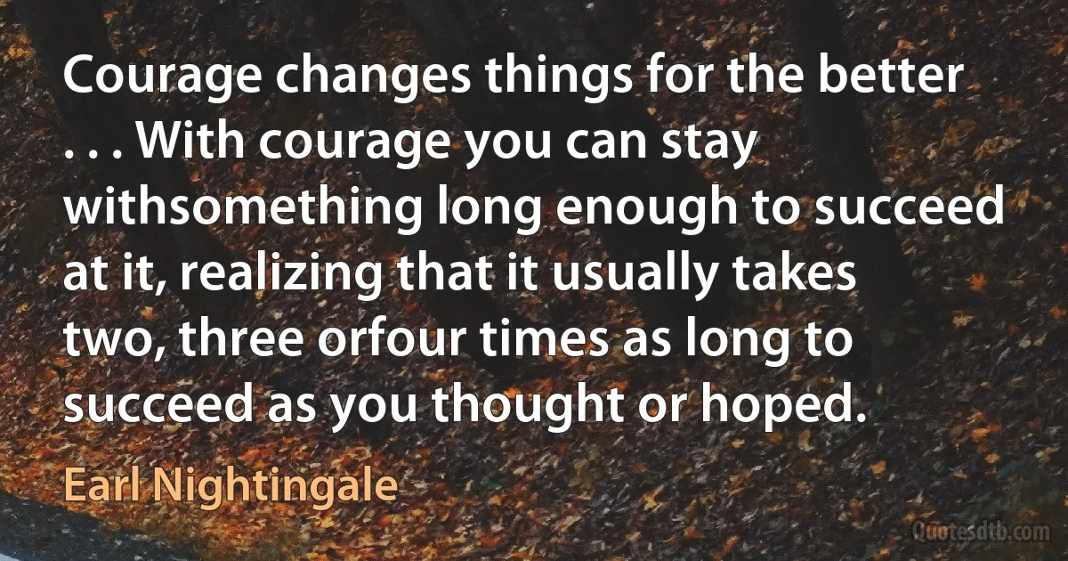 Courage changes things for the better . . . With courage you can stay withsomething long enough to succeed at it, realizing that it usually takes two, three orfour times as long to succeed as you thought or hoped. (Earl Nightingale)