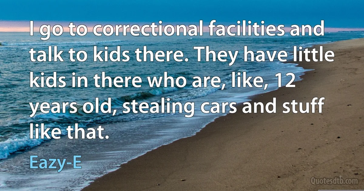 I go to correctional facilities and talk to kids there. They have little kids in there who are, like, 12 years old, stealing cars and stuff like that. (Eazy-E)