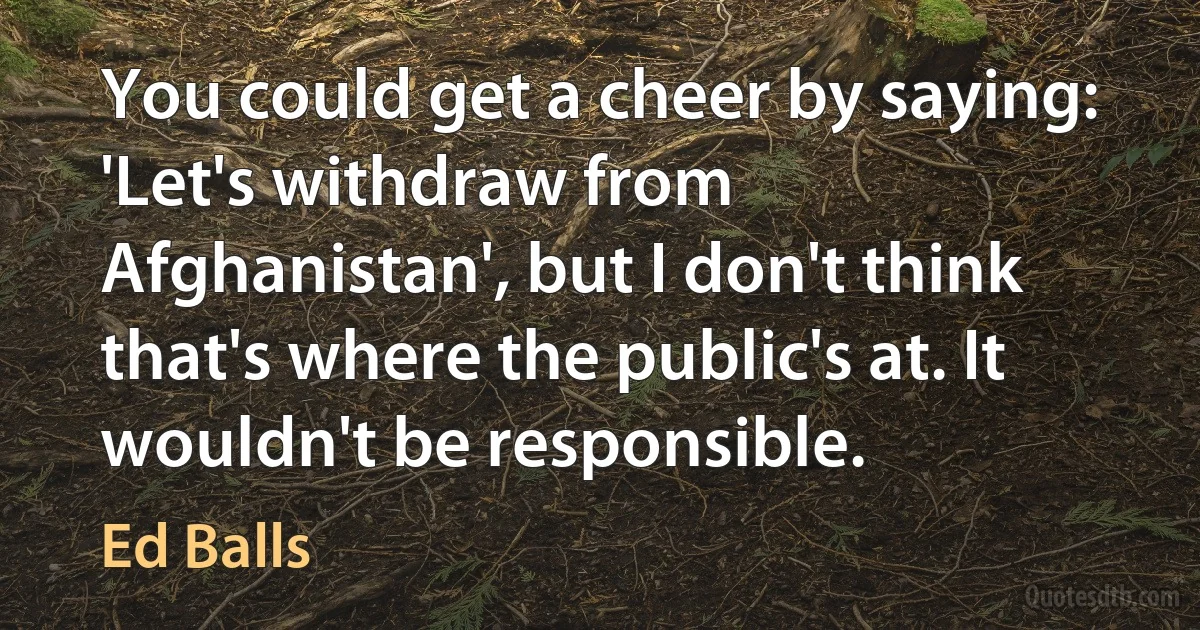 You could get a cheer by saying: 'Let's withdraw from Afghanistan', but I don't think that's where the public's at. It wouldn't be responsible. (Ed Balls)