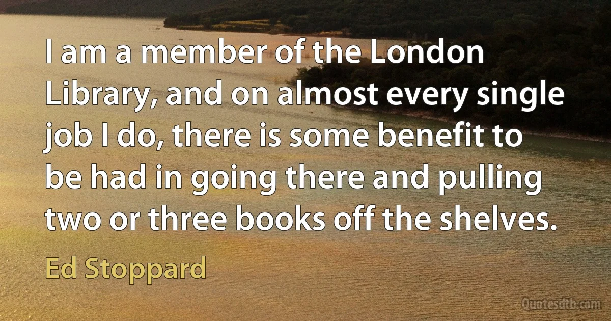 I am a member of the London Library, and on almost every single job I do, there is some benefit to be had in going there and pulling two or three books off the shelves. (Ed Stoppard)