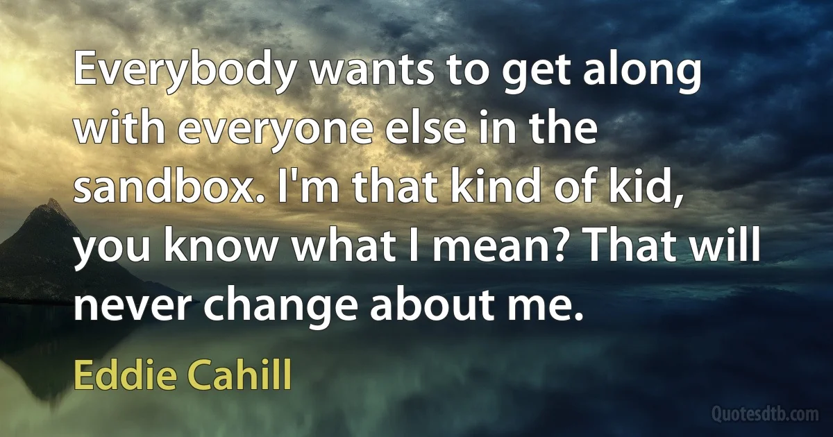 Everybody wants to get along with everyone else in the sandbox. I'm that kind of kid, you know what I mean? That will never change about me. (Eddie Cahill)