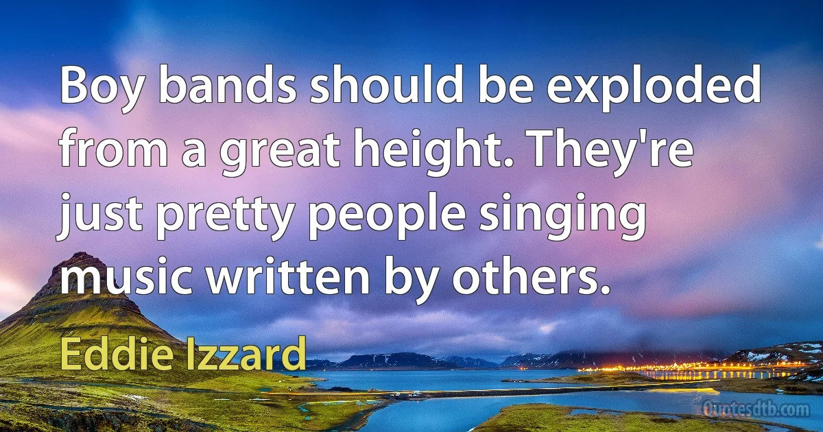 Boy bands should be exploded from a great height. They're just pretty people singing music written by others. (Eddie Izzard)