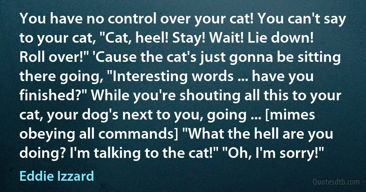 You have no control over your cat! You can't say to your cat, "Cat, heel! Stay! Wait! Lie down! Roll over!" 'Cause the cat's just gonna be sitting there going, "Interesting words ... have you finished?" While you're shouting all this to your cat, your dog's next to you, going ... [mimes obeying all commands] "What the hell are you doing? I'm talking to the cat!" "Oh, I'm sorry!" (Eddie Izzard)