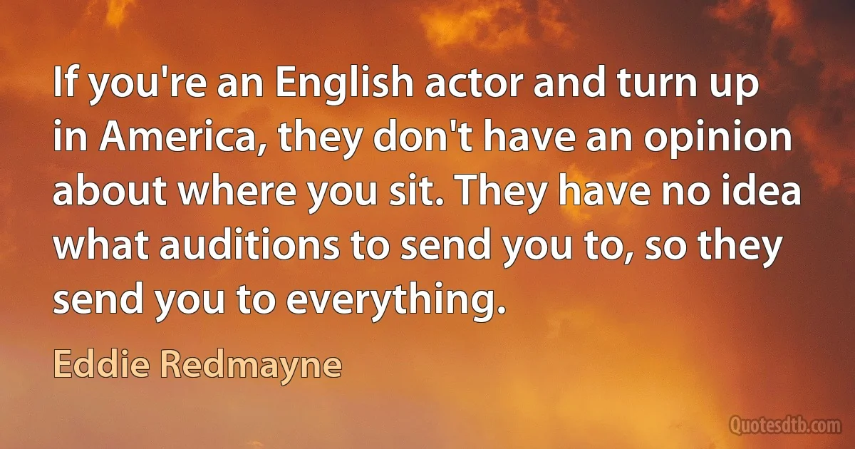 If you're an English actor and turn up in America, they don't have an opinion about where you sit. They have no idea what auditions to send you to, so they send you to everything. (Eddie Redmayne)