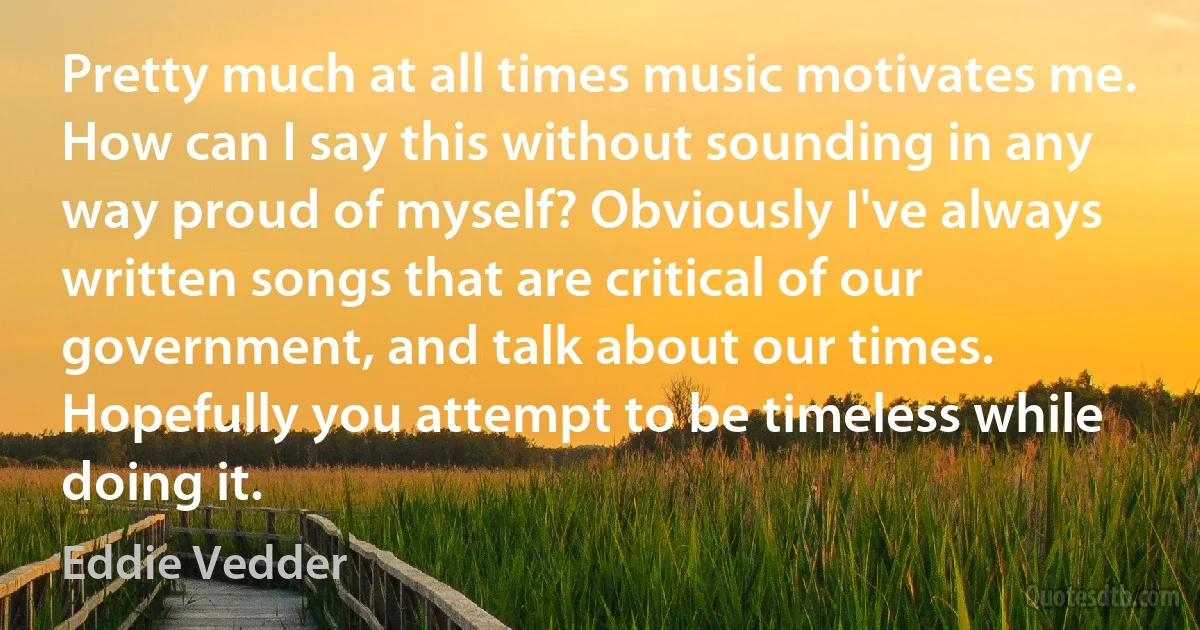 Pretty much at all times music motivates me. How can I say this without sounding in any way proud of myself? Obviously I've always written songs that are critical of our government, and talk about our times. Hopefully you attempt to be timeless while doing it. (Eddie Vedder)