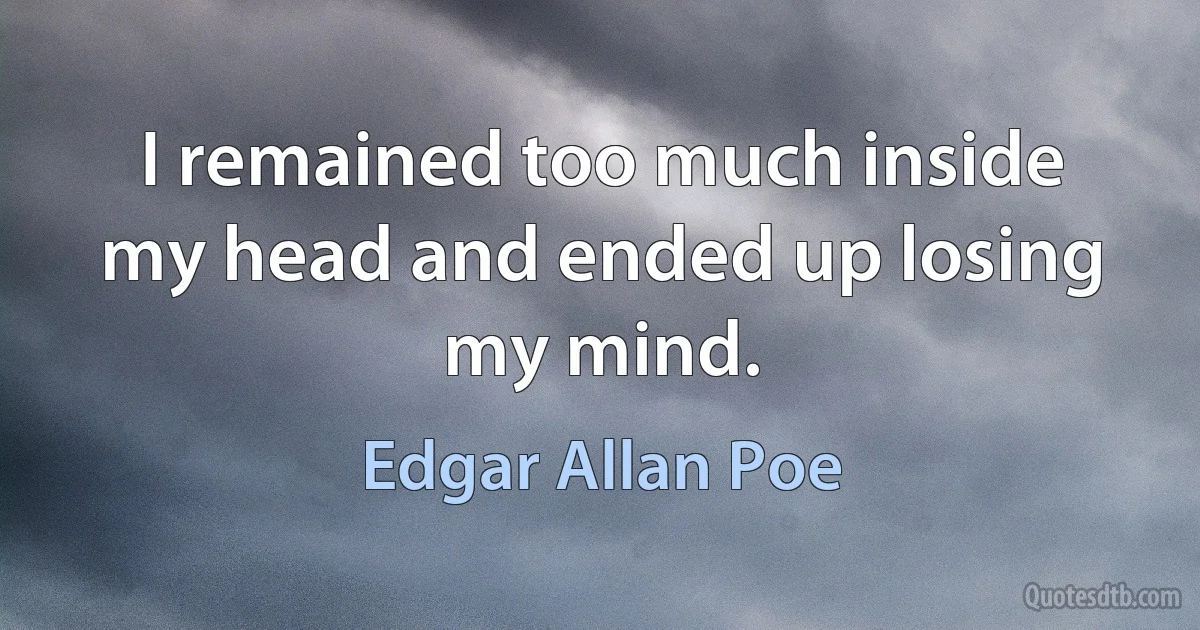 I remained too much inside my head and ended up losing my mind. (Edgar Allan Poe)