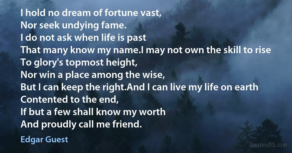 I hold no dream of fortune vast,
Nor seek undying fame.
I do not ask when life is past
That many know my name.I may not own the skill to rise
To glory's topmost height,
Nor win a place among the wise,
But I can keep the right.And I can live my life on earth
Contented to the end,
If but a few shall know my worth
And proudly call me friend. (Edgar Guest)