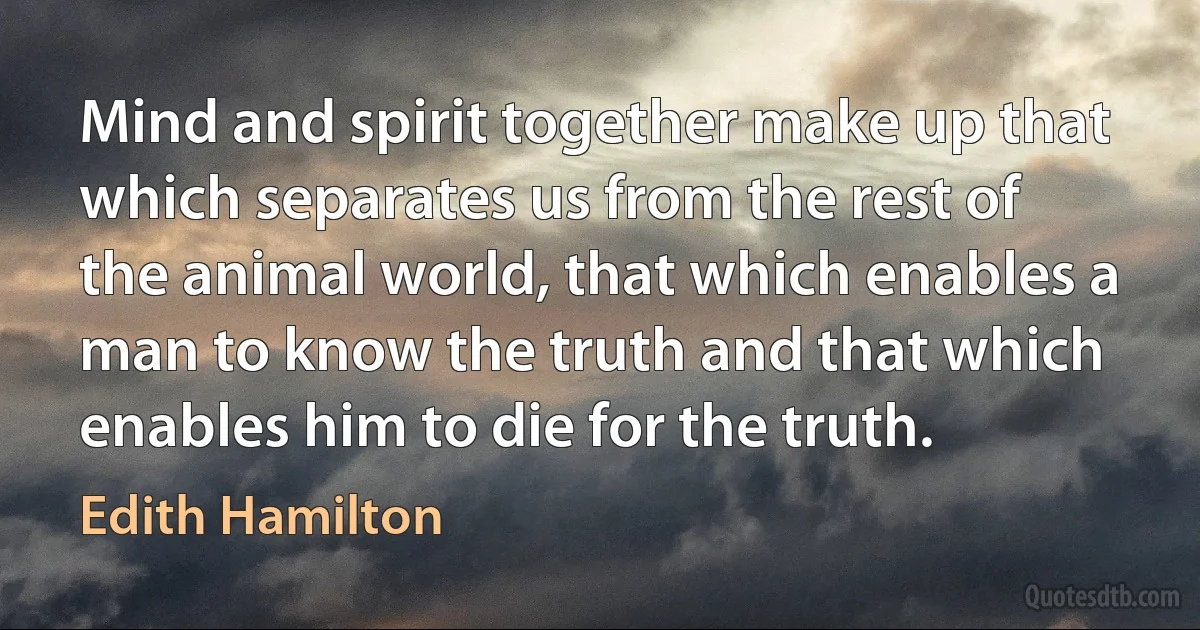 Mind and spirit together make up that which separates us from the rest of the animal world, that which enables a man to know the truth and that which enables him to die for the truth. (Edith Hamilton)