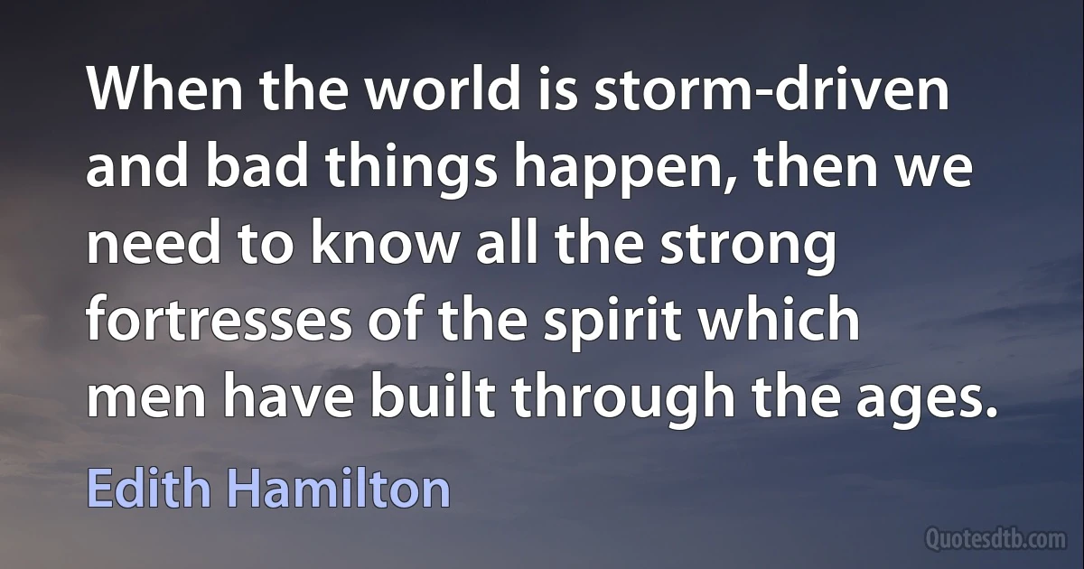 When the world is storm-driven and bad things happen, then we need to know all the strong fortresses of the spirit which men have built through the ages. (Edith Hamilton)