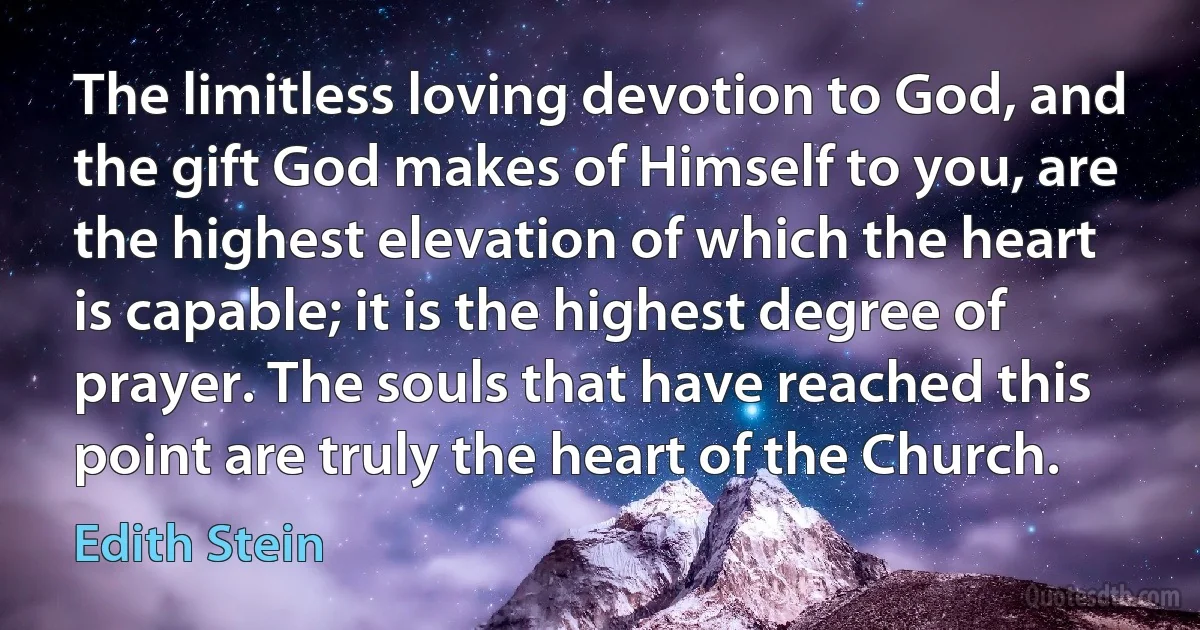 The limitless loving devotion to God, and the gift God makes of Himself to you, are the highest elevation of which the heart is capable; it is the highest degree of prayer. The souls that have reached this point are truly the heart of the Church. (Edith Stein)