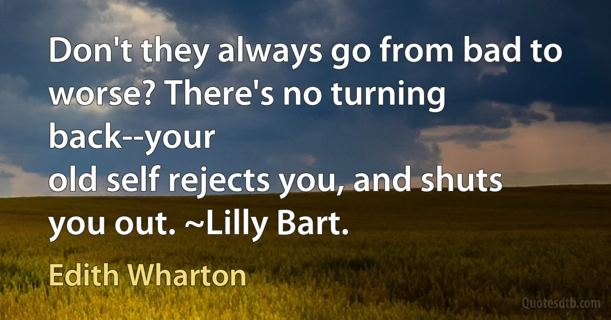 Don't they always go from bad to worse? There's no turning back--your
old self rejects you, and shuts you out. ~Lilly Bart. (Edith Wharton)