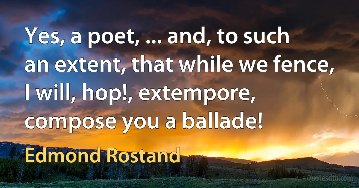 Yes, a poet, ... and, to such an extent, that while we fence, I will, hop!, extempore, compose you a ballade! (Edmond Rostand)