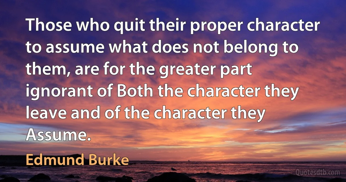 Those who quit their proper character to assume what does not belong to them, are for the greater part ignorant of Both the character they leave and of the character they Assume. (Edmund Burke)