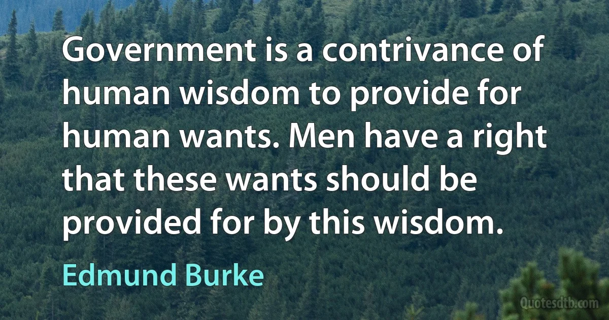 Government is a contrivance of human wisdom to provide for human wants. Men have a right that these wants should be provided for by this wisdom. (Edmund Burke)