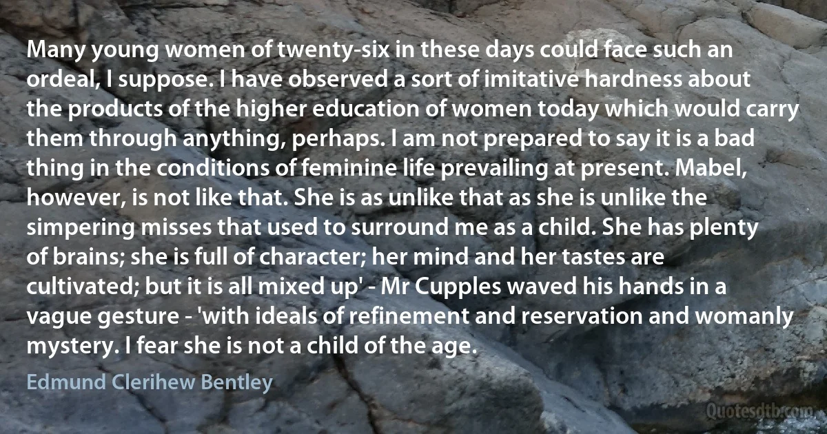 Many young women of twenty-six in these days could face such an ordeal, I suppose. I have observed a sort of imitative hardness about the products of the higher education of women today which would carry them through anything, perhaps. I am not prepared to say it is a bad thing in the conditions of feminine life prevailing at present. Mabel, however, is not like that. She is as unlike that as she is unlike the simpering misses that used to surround me as a child. She has plenty of brains; she is full of character; her mind and her tastes are cultivated; but it is all mixed up' - Mr Cupples waved his hands in a vague gesture - 'with ideals of refinement and reservation and womanly mystery. I fear she is not a child of the age. (Edmund Clerihew Bentley)