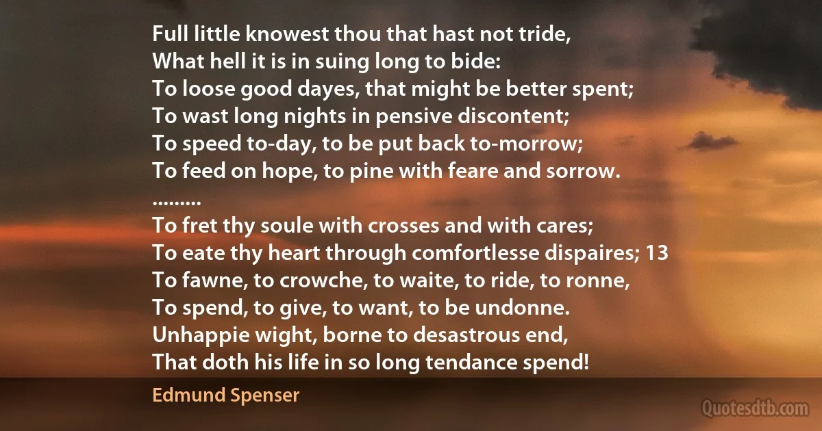 Full little knowest thou that hast not tride,
What hell it is in suing long to bide:
To loose good dayes, that might be better spent;
To wast long nights in pensive discontent;
To speed to-day, to be put back to-morrow;
To feed on hope, to pine with feare and sorrow.
.........
To fret thy soule with crosses and with cares;
To eate thy heart through comfortlesse dispaires; 13
To fawne, to crowche, to waite, to ride, to ronne,
To spend, to give, to want, to be undonne.
Unhappie wight, borne to desastrous end,
That doth his life in so long tendance spend! (Edmund Spenser)