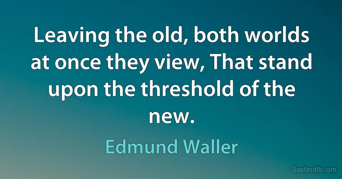 Leaving the old, both worlds at once they view, That stand upon the threshold of the new. (Edmund Waller)