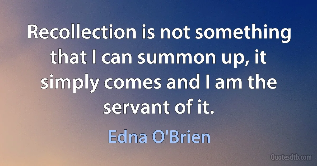 Recollection is not something that I can summon up, it simply comes and I am the servant of it. (Edna O'Brien)