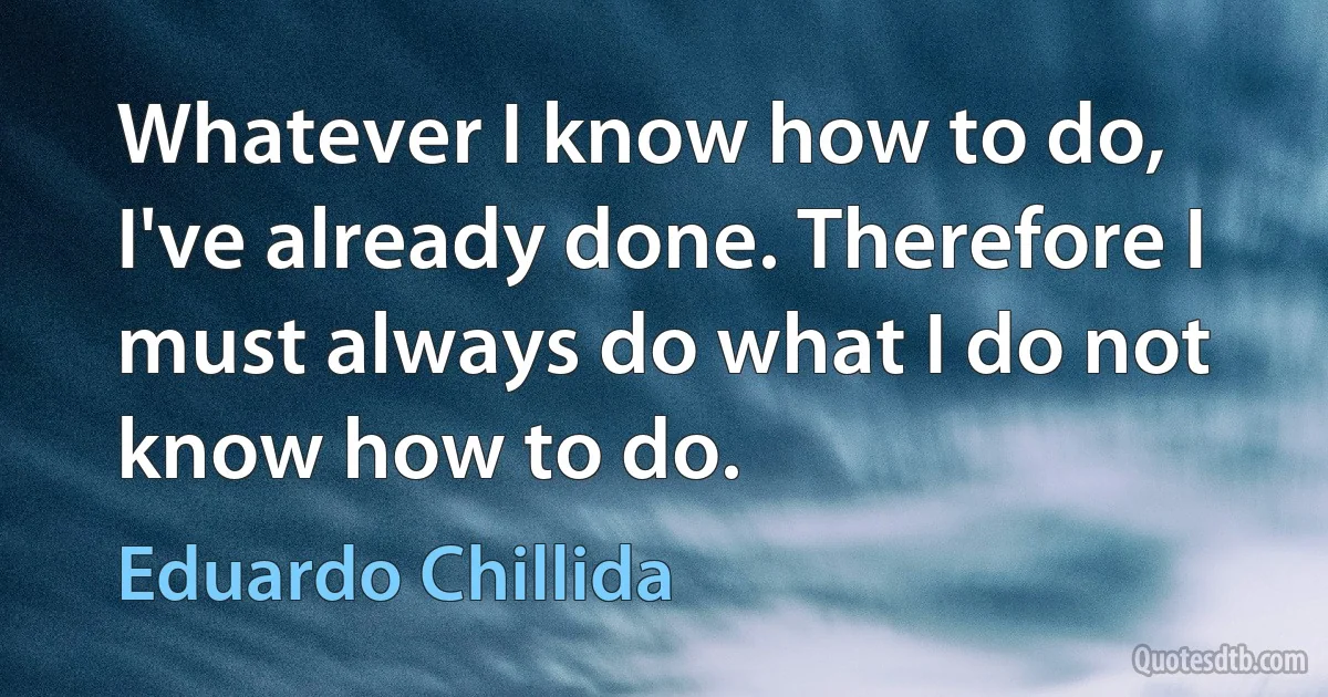 Whatever I know how to do, I've already done. Therefore I must always do what I do not know how to do. (Eduardo Chillida)