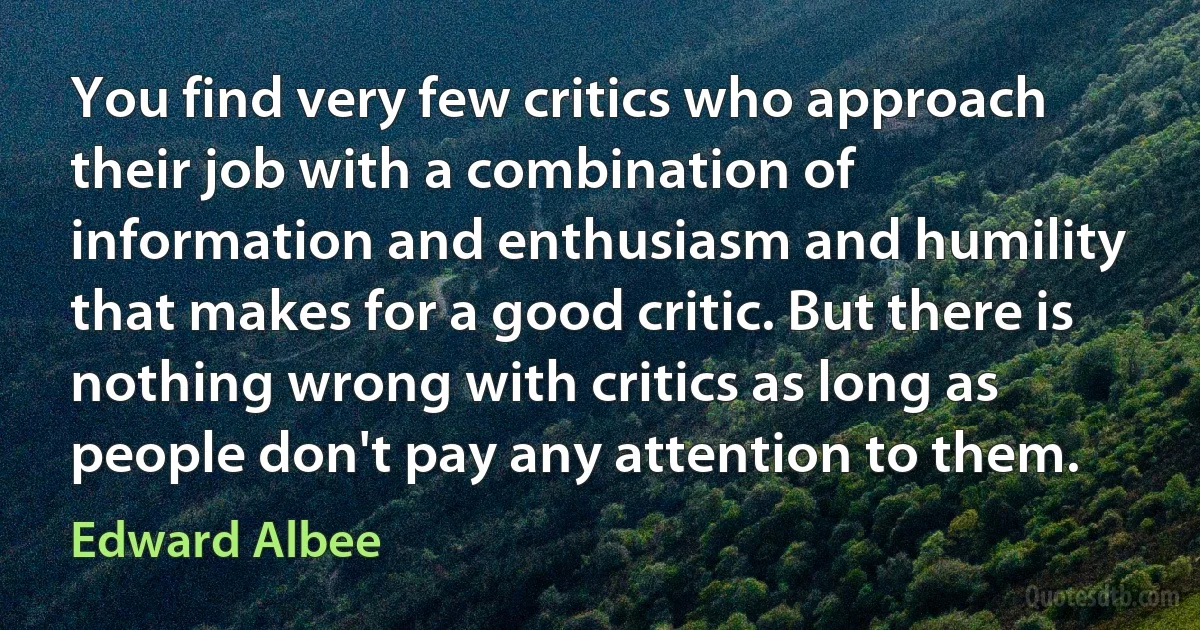 You find very few critics who approach their job with a combination of information and enthusiasm and humility that makes for a good critic. But there is nothing wrong with critics as long as people don't pay any attention to them. (Edward Albee)