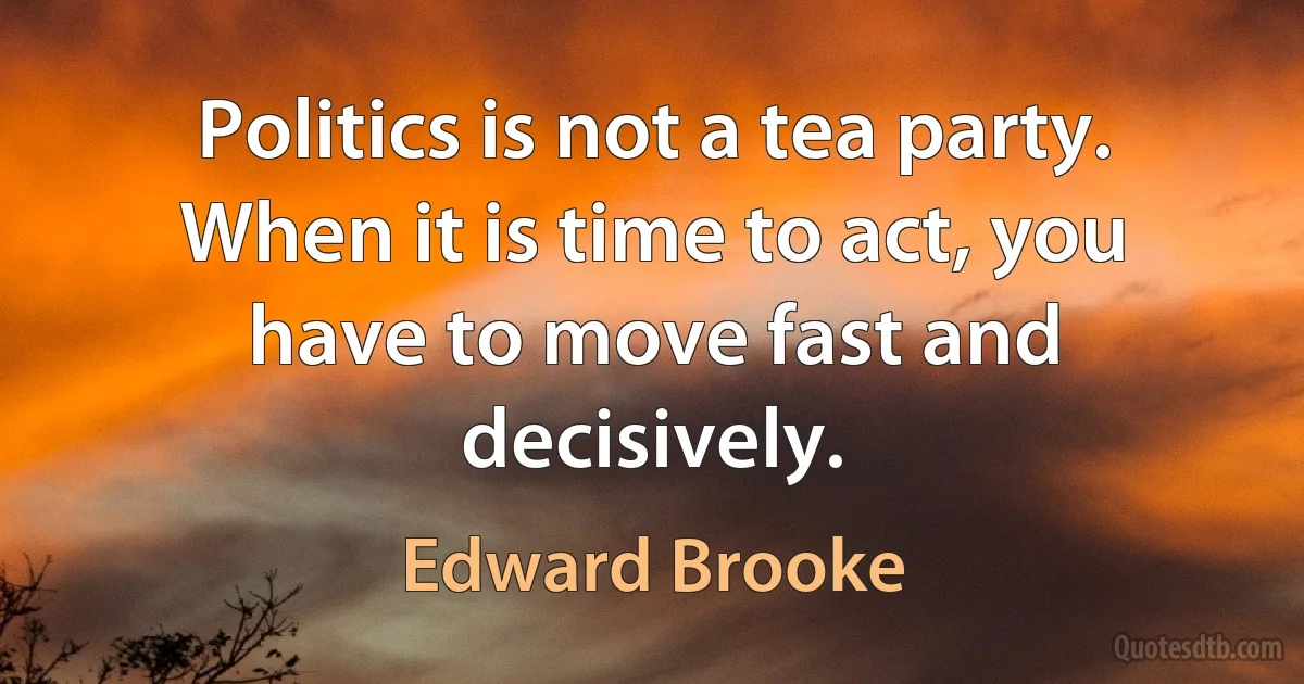 Politics is not a tea party. When it is time to act, you have to move fast and decisively. (Edward Brooke)