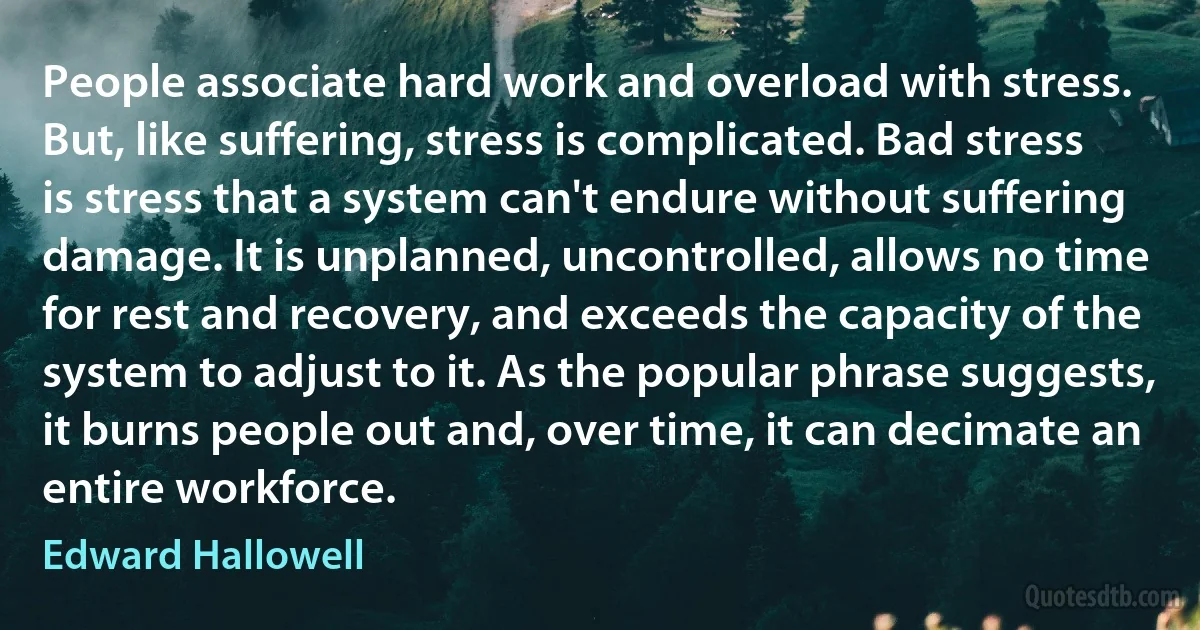 People associate hard work and overload with stress. But, like suffering, stress is complicated. Bad stress is stress that a system can't endure without suffering damage. It is unplanned, uncontrolled, allows no time for rest and recovery, and exceeds the capacity of the system to adjust to it. As the popular phrase suggests, it burns people out and, over time, it can decimate an entire workforce. (Edward Hallowell)