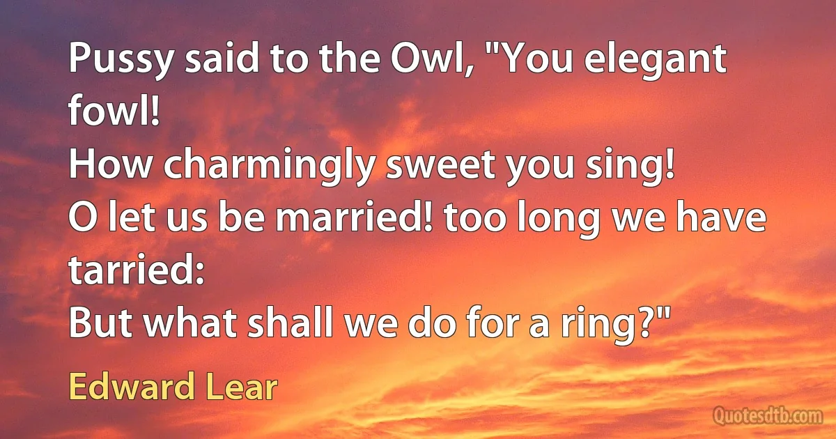 Pussy said to the Owl, "You elegant fowl!
How charmingly sweet you sing!
O let us be married! too long we have tarried:
But what shall we do for a ring?" (Edward Lear)