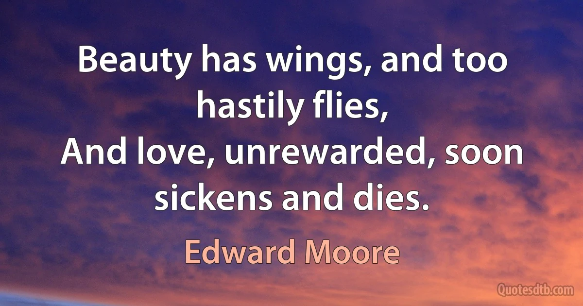 Beauty has wings, and too hastily flies,
And love, unrewarded, soon sickens and dies. (Edward Moore)