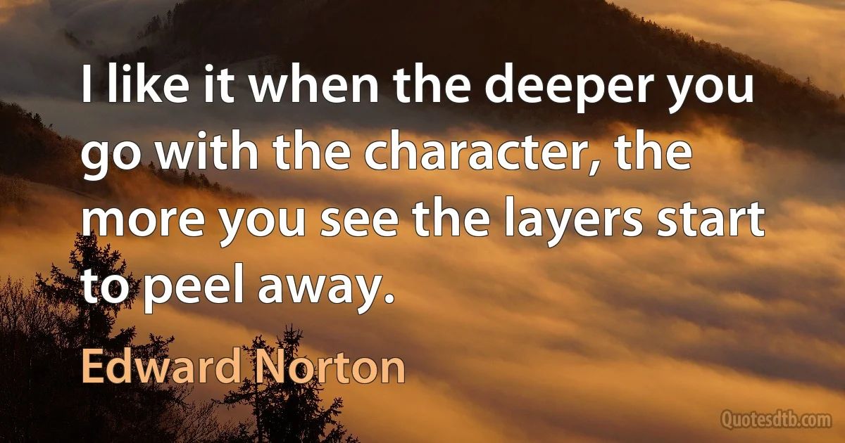 I like it when the deeper you go with the character, the more you see the layers start to peel away. (Edward Norton)