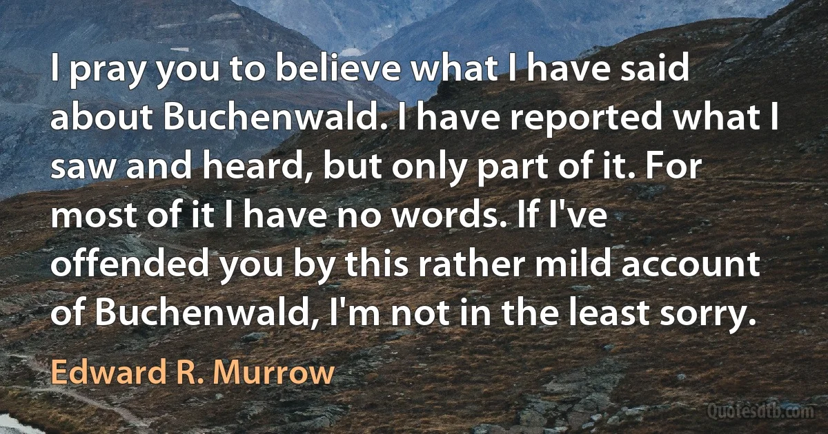 I pray you to believe what I have said about Buchenwald. I have reported what I saw and heard, but only part of it. For most of it I have no words. If I've offended you by this rather mild account of Buchenwald, I'm not in the least sorry. (Edward R. Murrow)