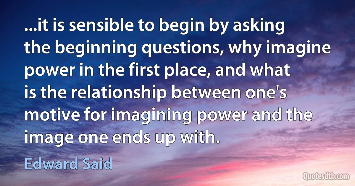 ...it is sensible to begin by asking the beginning questions, why imagine power in the first place, and what is the relationship between one's motive for imagining power and the image one ends up with. (Edward Said)