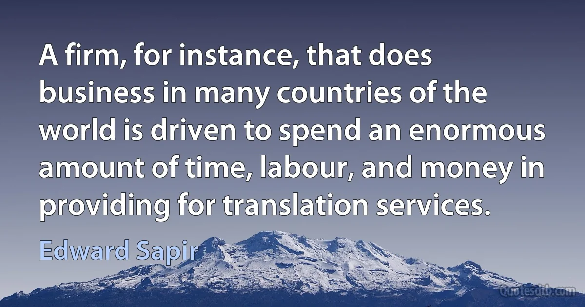 A firm, for instance, that does business in many countries of the world is driven to spend an enormous amount of time, labour, and money in providing for translation services. (Edward Sapir)