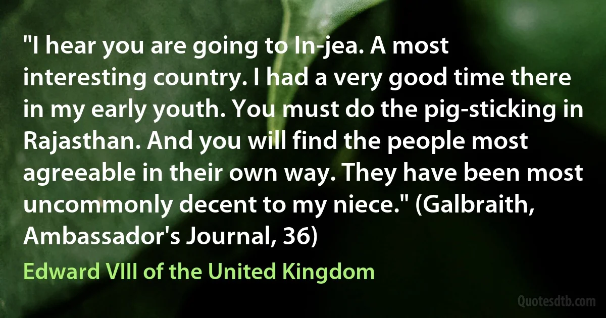 "I hear you are going to In-jea. A most interesting country. I had a very good time there in my early youth. You must do the pig-sticking in Rajasthan. And you will find the people most agreeable in their own way. They have been most uncommonly decent to my niece." (Galbraith, Ambassador's Journal, 36) (Edward VIII of the United Kingdom)