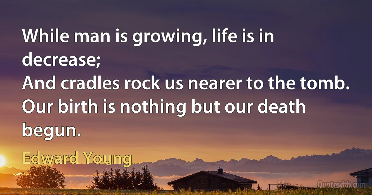 While man is growing, life is in decrease;
And cradles rock us nearer to the tomb.
Our birth is nothing but our death begun. (Edward Young)