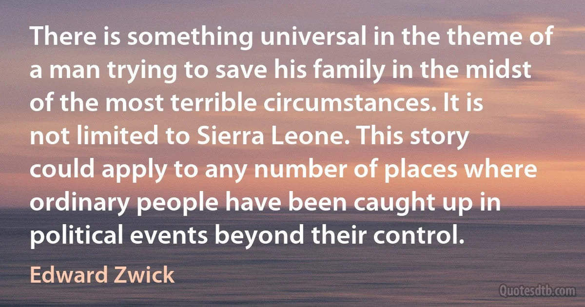 There is something universal in the theme of a man trying to save his family in the midst of the most terrible circumstances. It is not limited to Sierra Leone. This story could apply to any number of places where ordinary people have been caught up in political events beyond their control. (Edward Zwick)