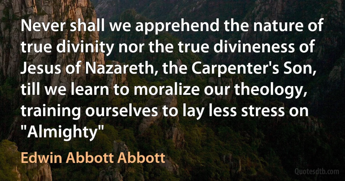 Never shall we apprehend the nature of true divinity nor the true divineness of Jesus of Nazareth, the Carpenter's Son, till we learn to moralize our theology, training ourselves to lay less stress on "Almighty" (Edwin Abbott Abbott)