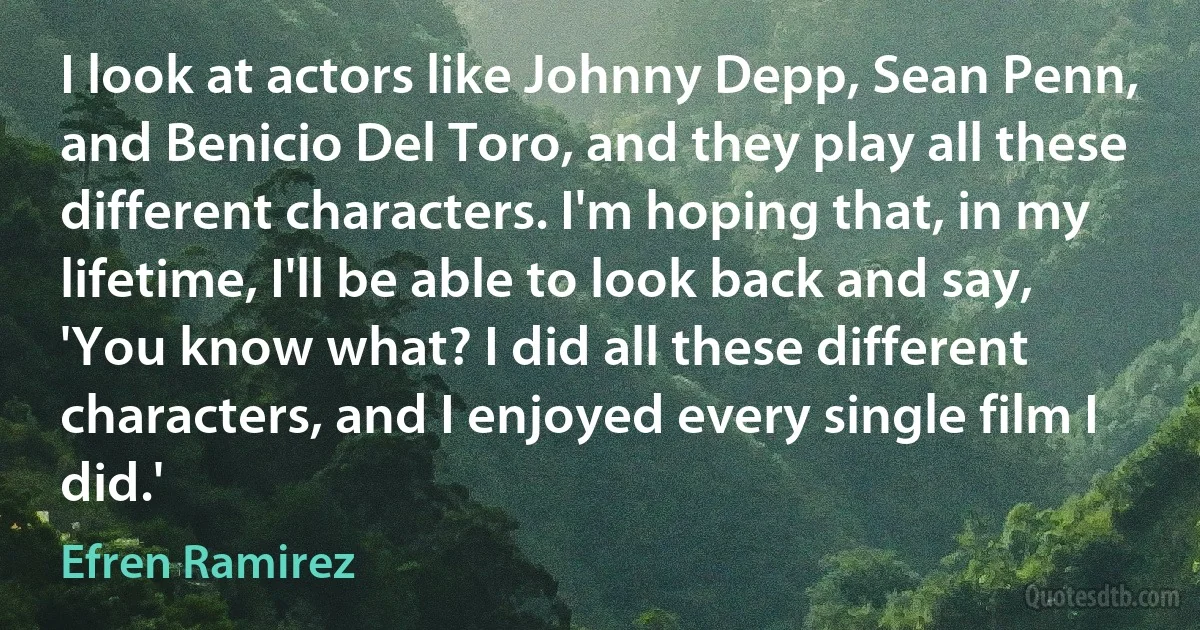 I look at actors like Johnny Depp, Sean Penn, and Benicio Del Toro, and they play all these different characters. I'm hoping that, in my lifetime, I'll be able to look back and say, 'You know what? I did all these different characters, and I enjoyed every single film I did.' (Efren Ramirez)