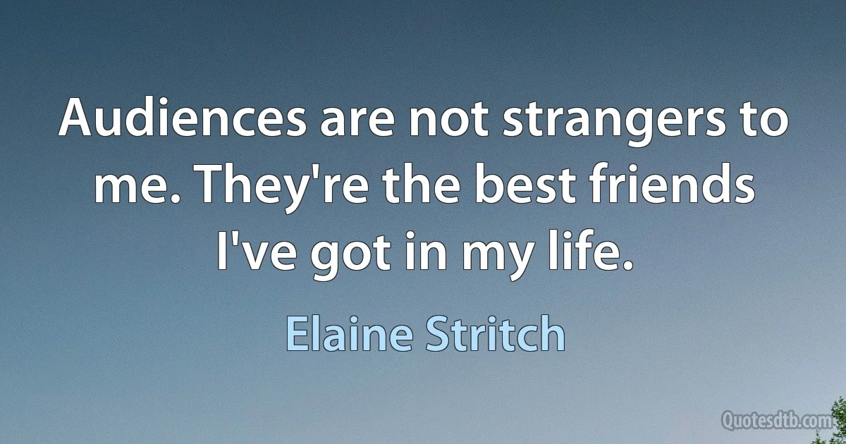 Audiences are not strangers to me. They're the best friends I've got in my life. (Elaine Stritch)