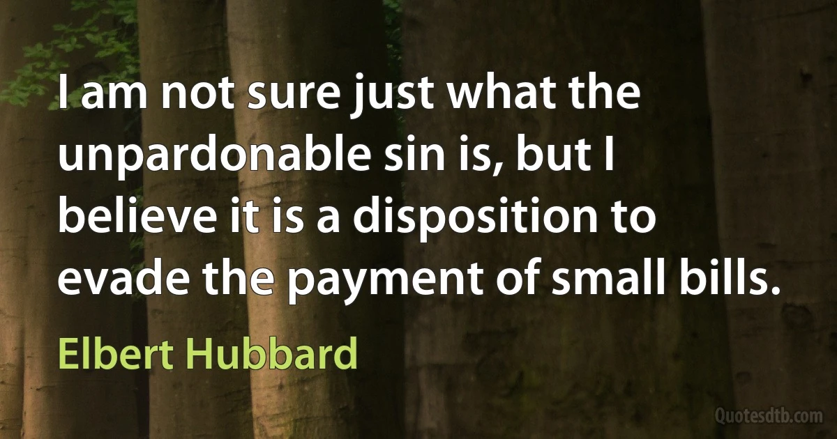 I am not sure just what the unpardonable sin is, but I believe it is a disposition to evade the payment of small bills. (Elbert Hubbard)