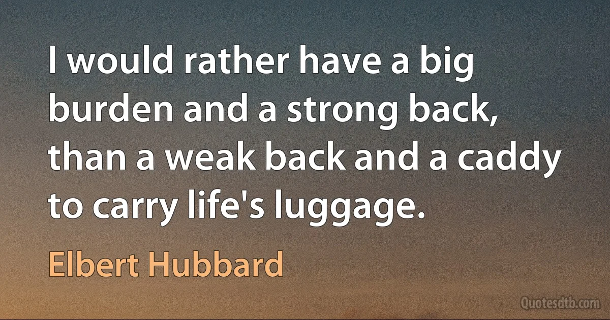 I would rather have a big burden and a strong back, than a weak back and a caddy to carry life's luggage. (Elbert Hubbard)