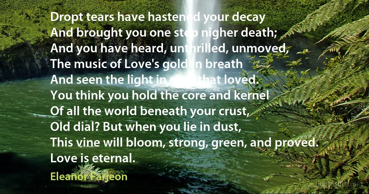 Dropt tears have hastened your decay
And brought you one step nigher death;
And you have heard, unthrilled, unmoved,
The music of Love's golden breath
And seen the light in eyes that loved.
You think you hold the core and kernel
Of all the world beneath your crust,
Old dial? But when you lie in dust,
This vine will bloom, strong, green, and proved.
Love is eternal. (Eleanor Farjeon)