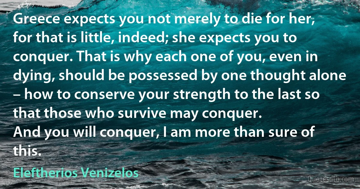 Greece expects you not merely to die for her, for that is little, indeed; she expects you to conquer. That is why each one of you, even in dying, should be possessed by one thought alone – how to conserve your strength to the last so that those who survive may conquer.
And you will conquer, I am more than sure of this. (Eleftherios Venizelos)