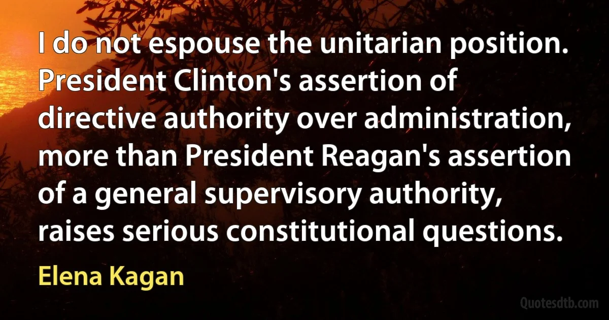 I do not espouse the unitarian position. President Clinton's assertion of directive authority over administration, more than President Reagan's assertion of a general supervisory authority, raises serious constitutional questions. (Elena Kagan)