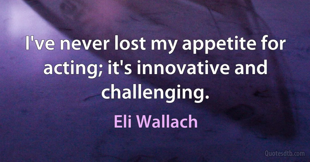 I've never lost my appetite for acting; it's innovative and challenging. (Eli Wallach)