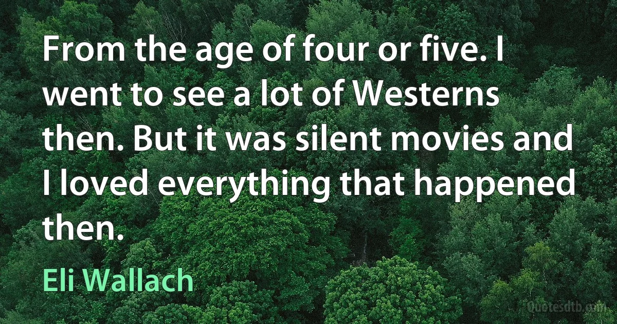 From the age of four or five. I went to see a lot of Westerns then. But it was silent movies and I loved everything that happened then. (Eli Wallach)